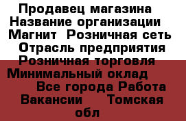 Продавец магазина › Название организации ­ Магнит, Розничная сеть › Отрасль предприятия ­ Розничная торговля › Минимальный оклад ­ 12 000 - Все города Работа » Вакансии   . Томская обл.